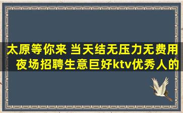 太原等你来 当天结无压力无费用夜场招聘生意巨好ktv优秀人的